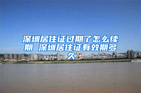 深圳居住证过期了怎么续期 深圳居住证有效期多久