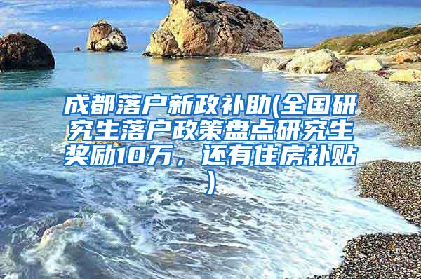 成都落户新政补助(全国研究生落户政策盘点研究生奖励10万，还有住房补贴)