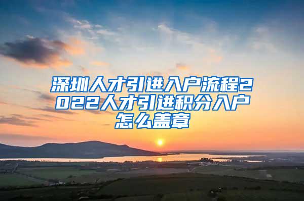 深圳人才引进入户流程2022人才引进积分入户怎么盖章