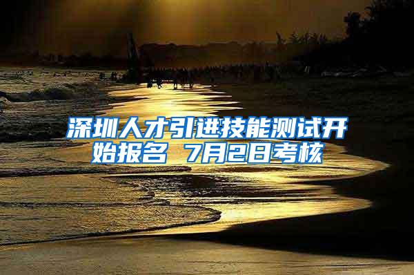 深圳人才引进技能测试开始报名 7月2日考核