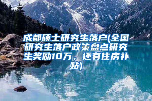 成都硕士研究生落户(全国研究生落户政策盘点研究生奖励10万，还有住房补贴)