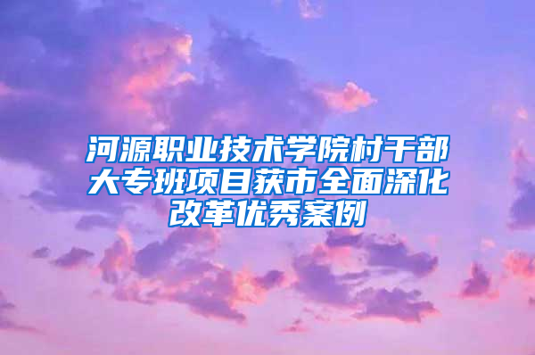 河源职业技术学院村干部大专班项目获市全面深化改革优秀案例