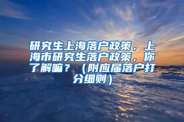 研究生上海落户政策，上海市研究生落户政策，你了解嘛？（附应届落户打分细则）