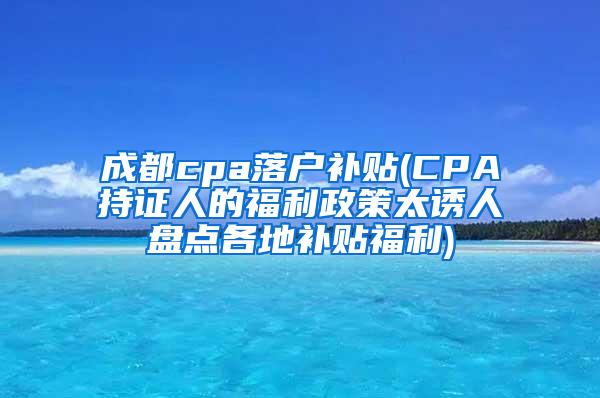 成都cpa落户补贴(CPA持证人的福利政策太诱人盘点各地补贴福利)