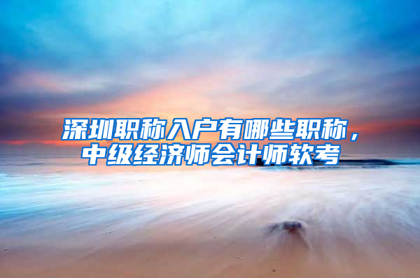 深圳职称入户有哪些职称，中级经济师会计师软考