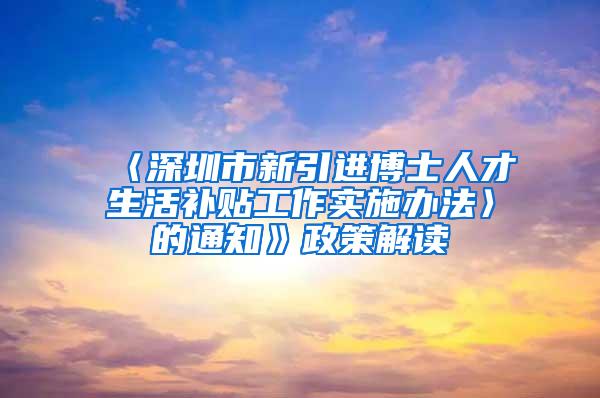 〈深圳市新引进博士人才生活补贴工作实施办法〉的通知》政策解读