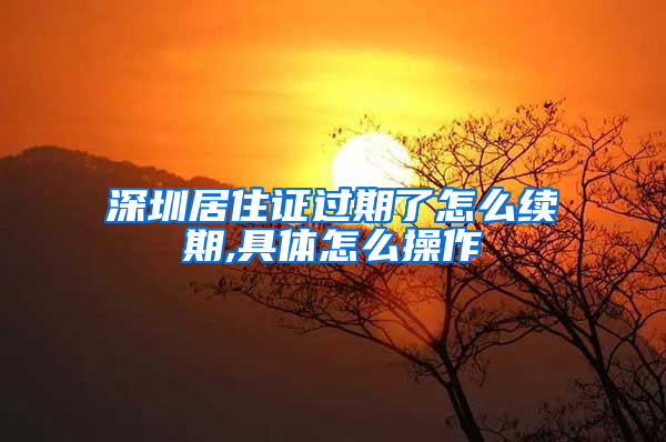 深圳居住证过期了怎么续期,具体怎么操作