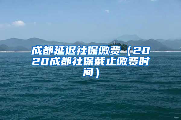 成都延迟社保缴费（2020成都社保截止缴费时间）