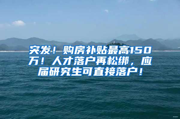突发！购房补贴最高150万！人才落户再松绑，应届研究生可直接落户！