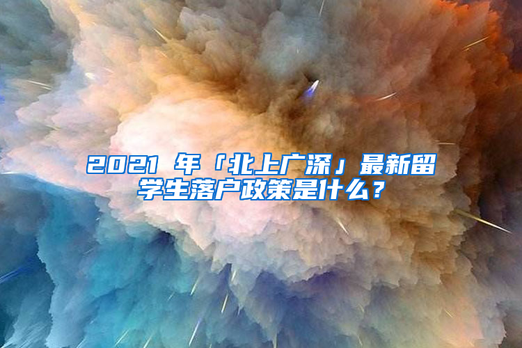 2021 年「北上广深」最新留学生落户政策是什么？