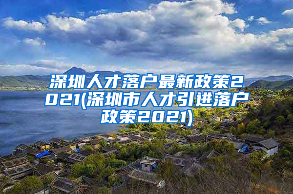 深圳人才落户最新政策2021(深圳市人才引进落户政策2021)