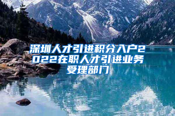 深圳人才引进积分入户2022在职人才引进业务受理部门