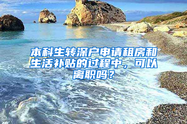 本科生转深户申请租房和生活补贴的过程中，可以离职吗？