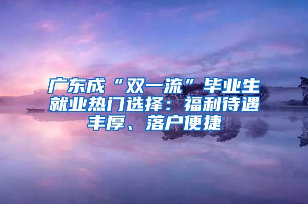 广东成“双一流”毕业生就业热门选择：福利待遇丰厚、落户便捷