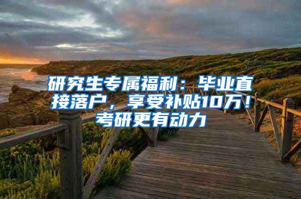 研究生专属福利：毕业直接落户，享受补贴10万！考研更有动力