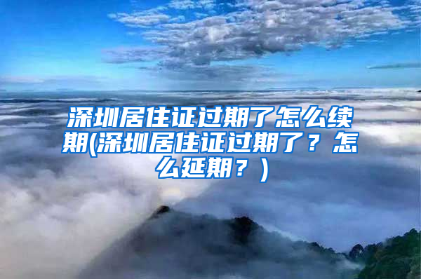 深圳居住证过期了怎么续期(深圳居住证过期了？怎么延期？)