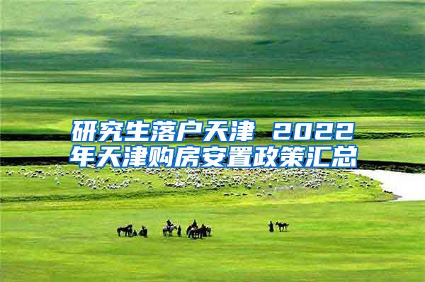 研究生落户天津 2022年天津购房安置政策汇总