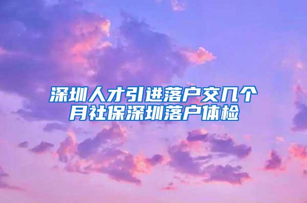 深圳人才引进落户交几个月社保深圳落户体检