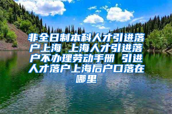 非全日制本科人才引进落户上海 上海人才引进落户不办理劳动手册 引进人才落户上海后户口落在哪里