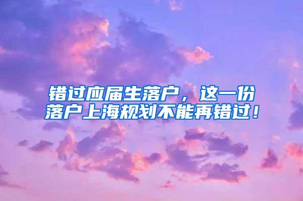 错过应届生落户，这一份落户上海规划不能再错过！