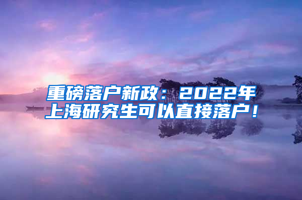 重磅落户新政：2022年上海研究生可以直接落户！