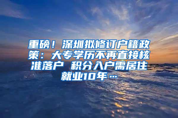 重磅！深圳拟修订户籍政策：大专学历不再直接核准落户 积分入户需居住就业10年…