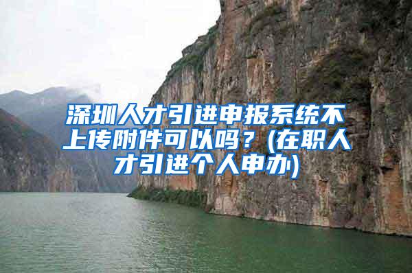 深圳人才引进申报系统不上传附件可以吗？(在职人才引进个人申办)