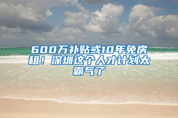 600万补贴或10年免房租！深圳这个人才计划太霸气了