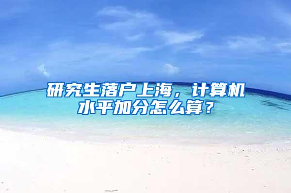 研究生落户上海，计算机水平加分怎么算？