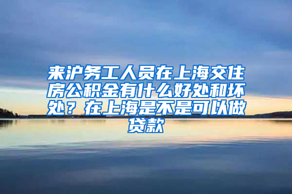 来沪务工人员在上海交住房公积金有什么好处和坏处？在上海是不是可以做贷款