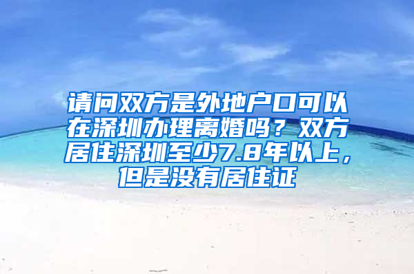 请问双方是外地户口可以在深圳办理离婚吗？双方居住深圳至少7.8年以上，但是没有居住证