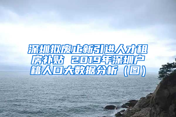 深圳拟废止新引进人才租房补贴 2019年深圳户籍人口大数据分析（图）