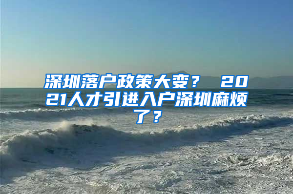 深圳落户政策大变？ 2021人才引进入户深圳麻烦了？