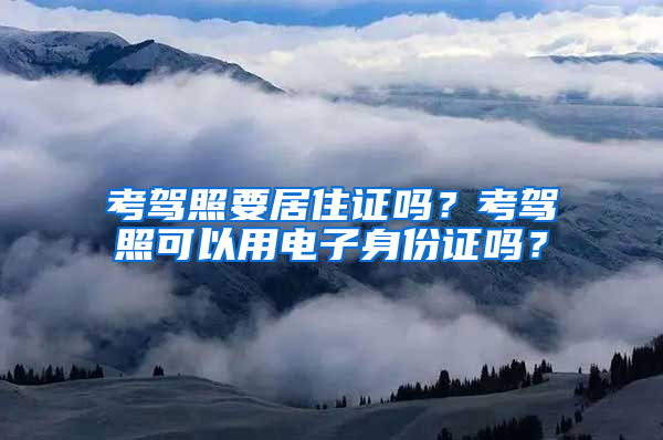 考驾照要居住证吗？考驾照可以用电子身份证吗？