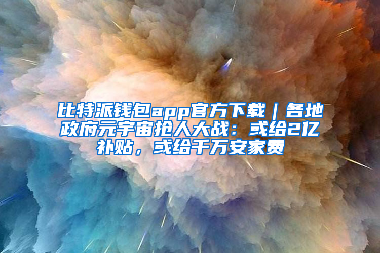 比特派钱包app官方下载｜各地政府元宇宙抢人大战：或给2亿补贴，或给千万安家费