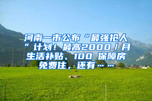 河南一市公布“最强抢人”计划！最高2000／月生活补贴、100㎡保障房免费住，还有……