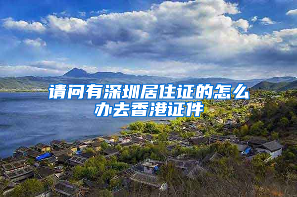 请问有深圳居住证的怎么办去香港证件