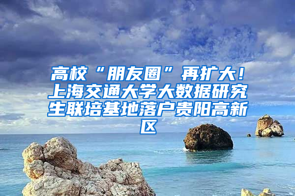 高校“朋友圈”再扩大！上海交通大学大数据研究生联培基地落户贵阳高新区