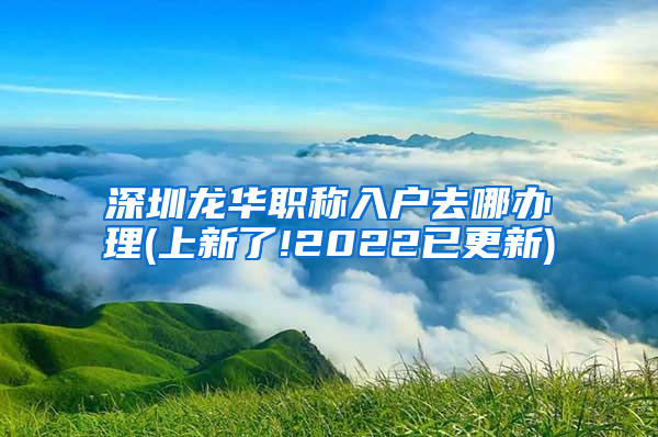 深圳龙华职称入户去哪办理(上新了!2022已更新)