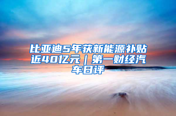 比亚迪5年获新能源补贴近40亿元｜第一财经汽车日评