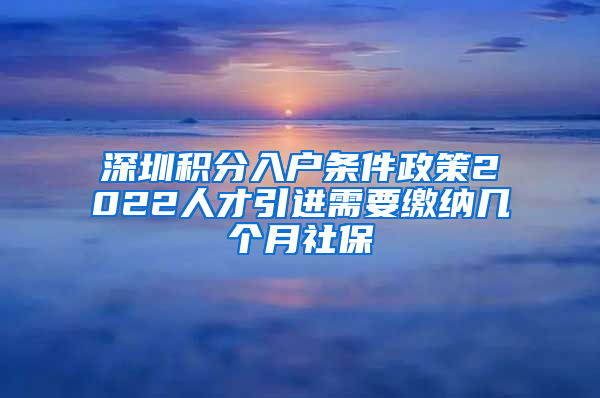 深圳积分入户条件政策2022人才引进需要缴纳几个月社保