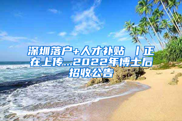 深圳落户+人才补贴 丨正在上传...2022年博士后招收公告