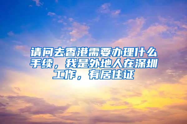 请问去香港需要办理什么手续，我是外地人在深圳工作，有居住证