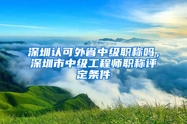 深圳认可外省中级职称吗，深圳市中级工程师职称评定条件