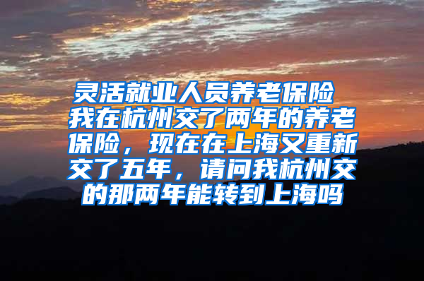 灵活就业人员养老保险 我在杭州交了两年的养老保险，现在在上海又重新交了五年，请问我杭州交的那两年能转到上海吗