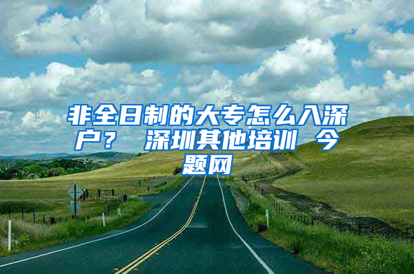 非全日制的大专怎么入深户？ 深圳其他培训 今题网