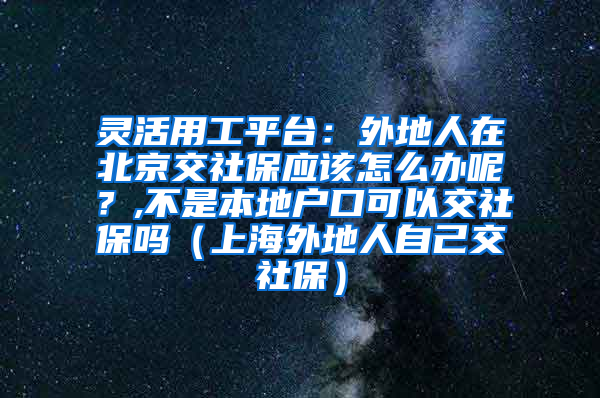 灵活用工平台：外地人在北京交社保应该怎么办呢？,不是本地户口可以交社保吗（上海外地人自己交社保）