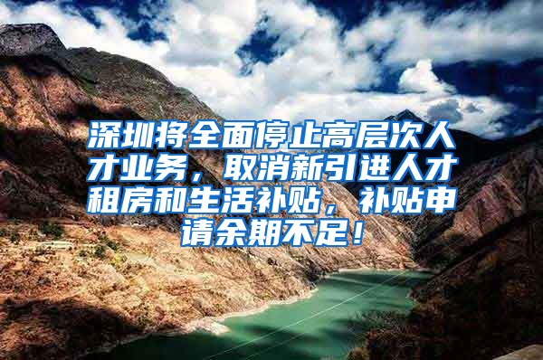 深圳将全面停止高层次人才业务，取消新引进人才租房和生活补贴，补贴申请余期不足！