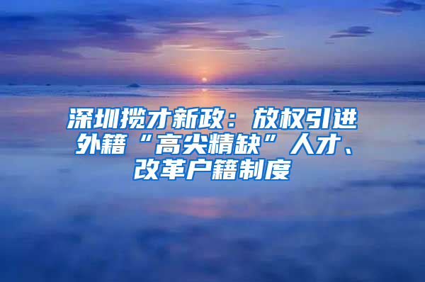 深圳揽才新政：放权引进外籍“高尖精缺”人才、改革户籍制度