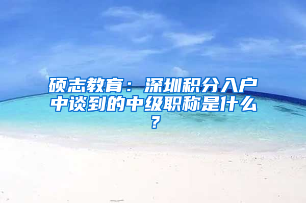 硕志教育：深圳积分入户中谈到的中级职称是什么？